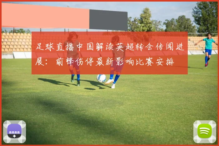 足球直播中国解读英超转会传闻进展：前锋伤停最新影响比赛安排