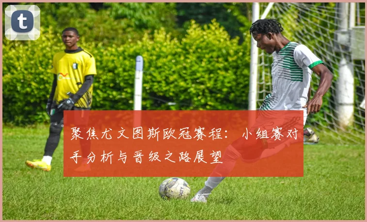 聚焦尤文图斯欧冠赛程：小组赛对手分析与晋级之路展望