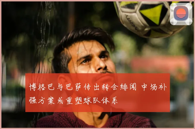 博格巴与巴萨传出转会绯闻 中场补强方案或重塑球队体系