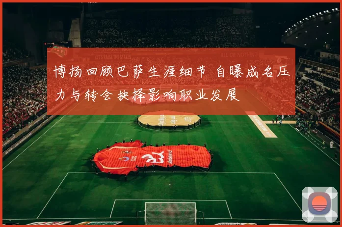 博扬回顾巴萨生涯细节 自曝成名压力与转会抉择影响职业发展