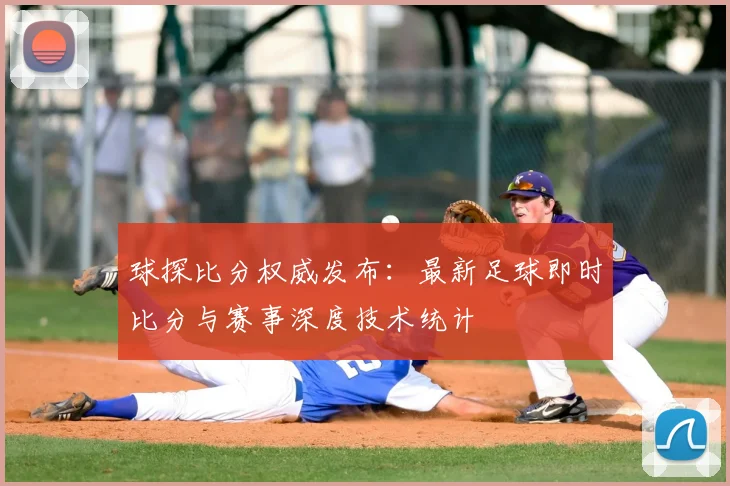 球探比分权威发布：最新足球即时比分与赛事深度技术统计