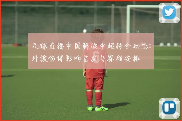 足球直播中国解读中超转会动态：外援伤停影响首发与赛程安排