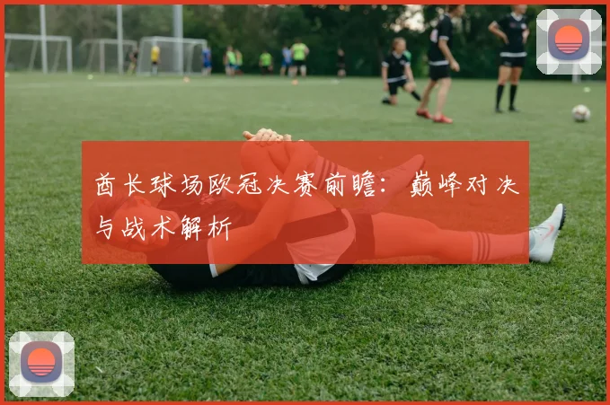 酋长球场欧冠决赛前瞻：巅峰对决与战术解析