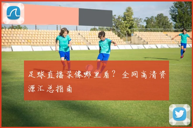 足球直播录像哪里看？全网高清资源汇总指南